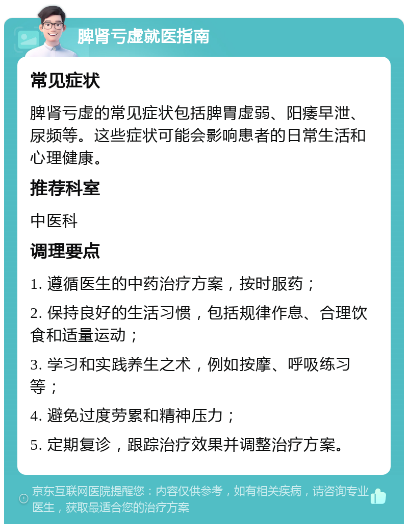 脾肾亏虚就医指南 常见症状 脾肾亏虚的常见症状包括脾胃虚弱、阳痿早泄、尿频等。这些症状可能会影响患者的日常生活和心理健康。 推荐科室 中医科 调理要点 1. 遵循医生的中药治疗方案，按时服药； 2. 保持良好的生活习惯，包括规律作息、合理饮食和适量运动； 3. 学习和实践养生之术，例如按摩、呼吸练习等； 4. 避免过度劳累和精神压力； 5. 定期复诊，跟踪治疗效果并调整治疗方案。