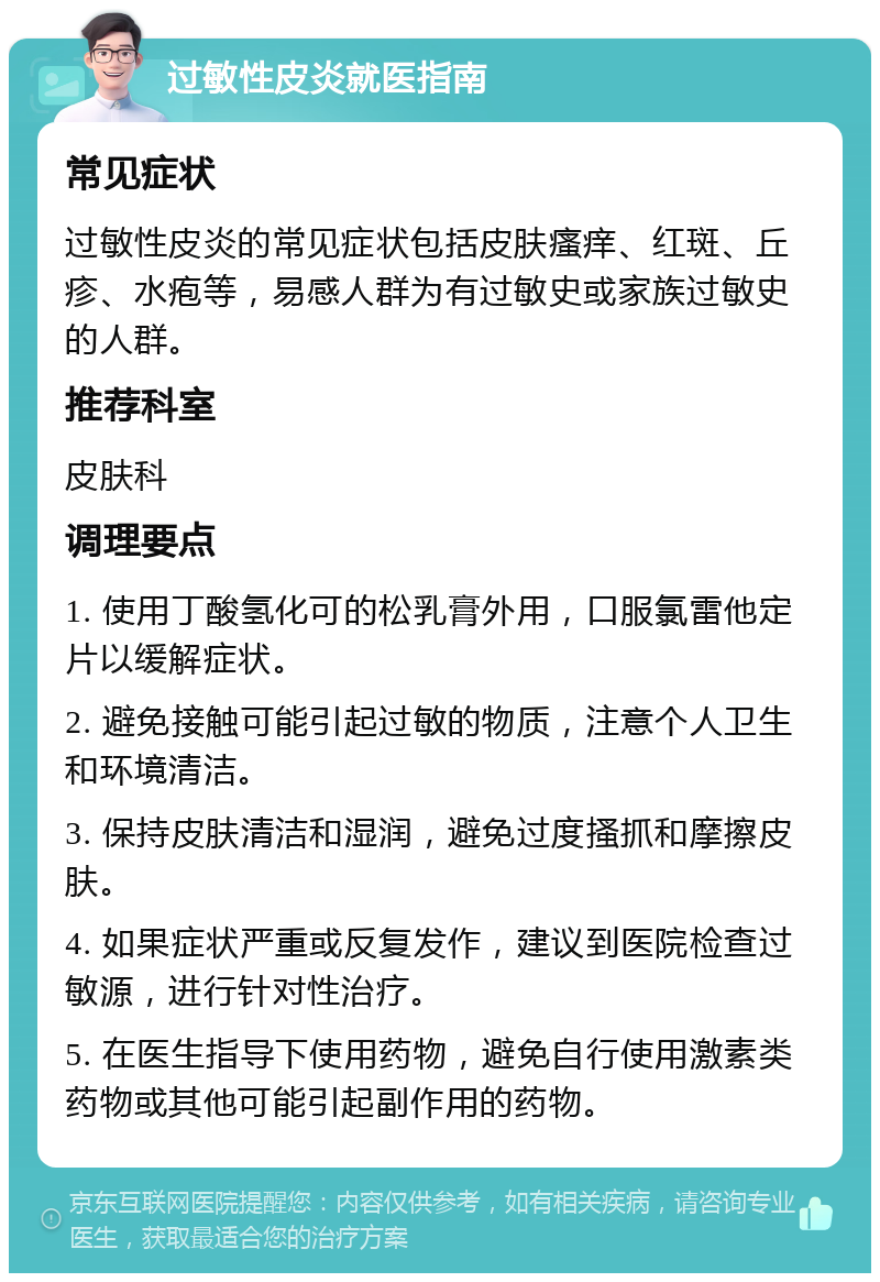 过敏性皮炎就医指南 常见症状 过敏性皮炎的常见症状包括皮肤瘙痒、红斑、丘疹、水疱等，易感人群为有过敏史或家族过敏史的人群。 推荐科室 皮肤科 调理要点 1. 使用丁酸氢化可的松乳膏外用，口服氯雷他定片以缓解症状。 2. 避免接触可能引起过敏的物质，注意个人卫生和环境清洁。 3. 保持皮肤清洁和湿润，避免过度搔抓和摩擦皮肤。 4. 如果症状严重或反复发作，建议到医院检查过敏源，进行针对性治疗。 5. 在医生指导下使用药物，避免自行使用激素类药物或其他可能引起副作用的药物。