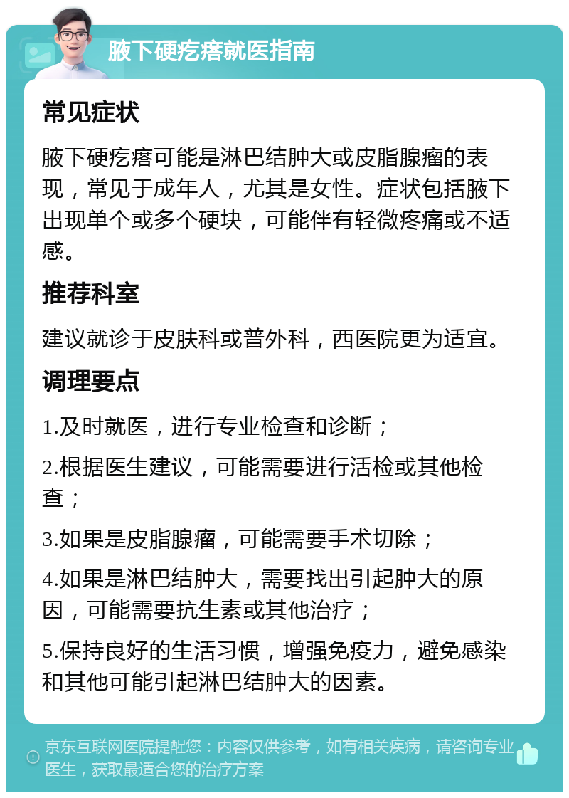 腋下硬疙瘩就医指南 常见症状 腋下硬疙瘩可能是淋巴结肿大或皮脂腺瘤的表现，常见于成年人，尤其是女性。症状包括腋下出现单个或多个硬块，可能伴有轻微疼痛或不适感。 推荐科室 建议就诊于皮肤科或普外科，西医院更为适宜。 调理要点 1.及时就医，进行专业检查和诊断； 2.根据医生建议，可能需要进行活检或其他检查； 3.如果是皮脂腺瘤，可能需要手术切除； 4.如果是淋巴结肿大，需要找出引起肿大的原因，可能需要抗生素或其他治疗； 5.保持良好的生活习惯，增强免疫力，避免感染和其他可能引起淋巴结肿大的因素。