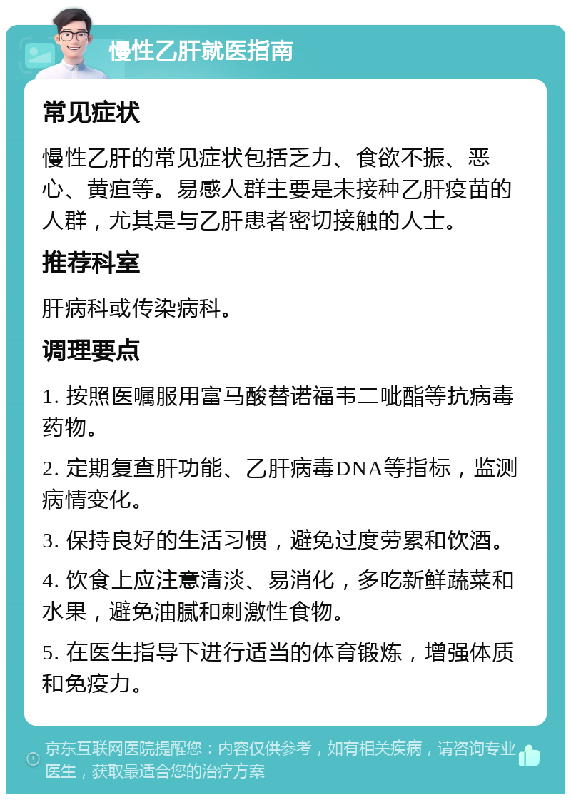 慢性乙肝就医指南 常见症状 慢性乙肝的常见症状包括乏力、食欲不振、恶心、黄疸等。易感人群主要是未接种乙肝疫苗的人群，尤其是与乙肝患者密切接触的人士。 推荐科室 肝病科或传染病科。 调理要点 1. 按照医嘱服用富马酸替诺福韦二呲酯等抗病毒药物。 2. 定期复查肝功能、乙肝病毒DNA等指标，监测病情变化。 3. 保持良好的生活习惯，避免过度劳累和饮酒。 4. 饮食上应注意清淡、易消化，多吃新鲜蔬菜和水果，避免油腻和刺激性食物。 5. 在医生指导下进行适当的体育锻炼，增强体质和免疫力。