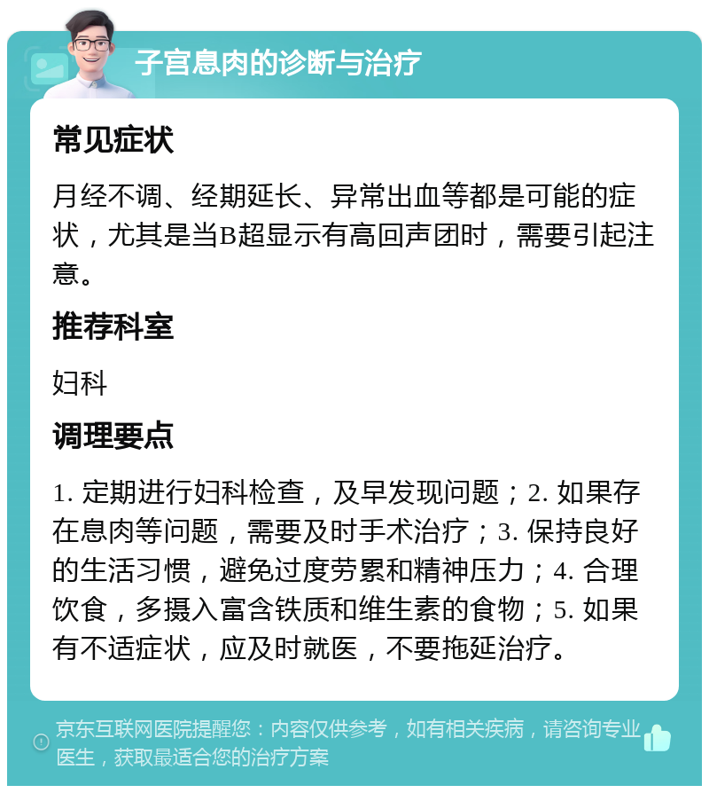 子宫息肉的诊断与治疗 常见症状 月经不调、经期延长、异常出血等都是可能的症状，尤其是当B超显示有高回声团时，需要引起注意。 推荐科室 妇科 调理要点 1. 定期进行妇科检查，及早发现问题；2. 如果存在息肉等问题，需要及时手术治疗；3. 保持良好的生活习惯，避免过度劳累和精神压力；4. 合理饮食，多摄入富含铁质和维生素的食物；5. 如果有不适症状，应及时就医，不要拖延治疗。