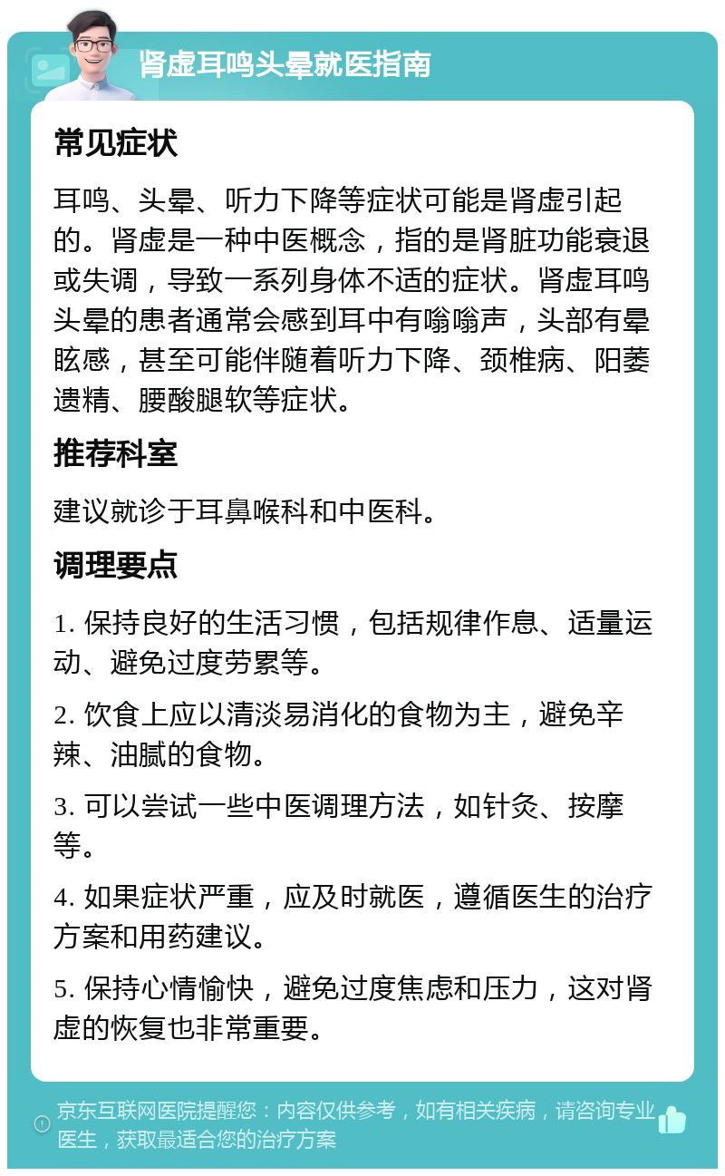 肾虚耳鸣头晕就医指南 常见症状 耳鸣、头晕、听力下降等症状可能是肾虚引起的。肾虚是一种中医概念，指的是肾脏功能衰退或失调，导致一系列身体不适的症状。肾虚耳鸣头晕的患者通常会感到耳中有嗡嗡声，头部有晕眩感，甚至可能伴随着听力下降、颈椎病、阳萎遗精、腰酸腿软等症状。 推荐科室 建议就诊于耳鼻喉科和中医科。 调理要点 1. 保持良好的生活习惯，包括规律作息、适量运动、避免过度劳累等。 2. 饮食上应以清淡易消化的食物为主，避免辛辣、油腻的食物。 3. 可以尝试一些中医调理方法，如针灸、按摩等。 4. 如果症状严重，应及时就医，遵循医生的治疗方案和用药建议。 5. 保持心情愉快，避免过度焦虑和压力，这对肾虚的恢复也非常重要。