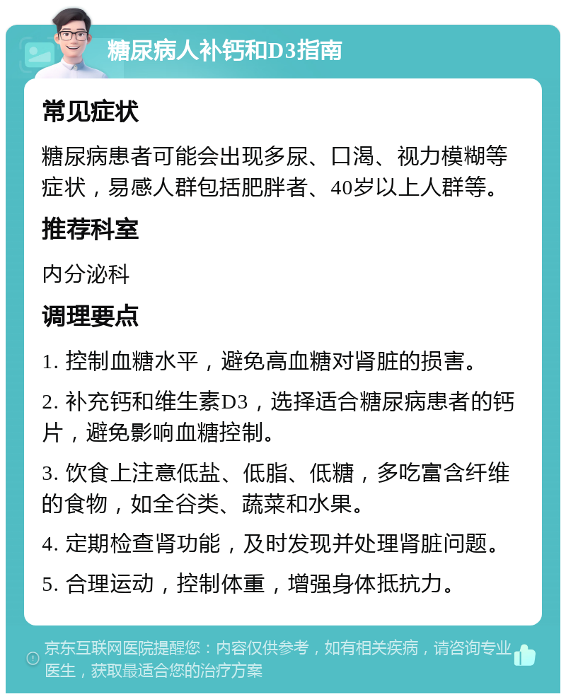 糖尿病人补钙和D3指南 常见症状 糖尿病患者可能会出现多尿、口渴、视力模糊等症状，易感人群包括肥胖者、40岁以上人群等。 推荐科室 内分泌科 调理要点 1. 控制血糖水平，避免高血糖对肾脏的损害。 2. 补充钙和维生素D3，选择适合糖尿病患者的钙片，避免影响血糖控制。 3. 饮食上注意低盐、低脂、低糖，多吃富含纤维的食物，如全谷类、蔬菜和水果。 4. 定期检查肾功能，及时发现并处理肾脏问题。 5. 合理运动，控制体重，增强身体抵抗力。