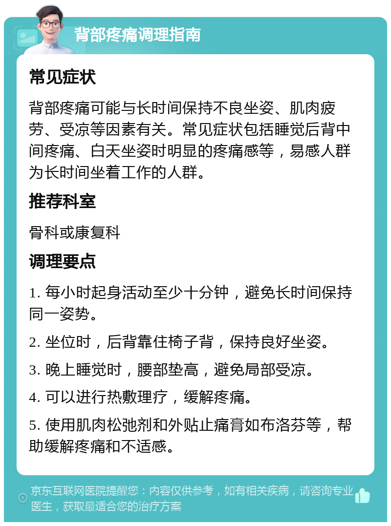 背部疼痛调理指南 常见症状 背部疼痛可能与长时间保持不良坐姿、肌肉疲劳、受凉等因素有关。常见症状包括睡觉后背中间疼痛、白天坐姿时明显的疼痛感等，易感人群为长时间坐着工作的人群。 推荐科室 骨科或康复科 调理要点 1. 每小时起身活动至少十分钟，避免长时间保持同一姿势。 2. 坐位时，后背靠住椅子背，保持良好坐姿。 3. 晚上睡觉时，腰部垫高，避免局部受凉。 4. 可以进行热敷理疗，缓解疼痛。 5. 使用肌肉松弛剂和外贴止痛膏如布洛芬等，帮助缓解疼痛和不适感。