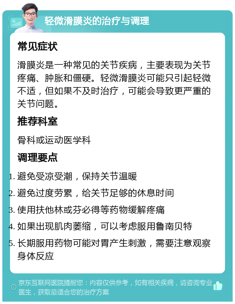 轻微滑膜炎的治疗与调理 常见症状 滑膜炎是一种常见的关节疾病，主要表现为关节疼痛、肿胀和僵硬。轻微滑膜炎可能只引起轻微不适，但如果不及时治疗，可能会导致更严重的关节问题。 推荐科室 骨科或运动医学科 调理要点 避免受凉受潮，保持关节温暖 避免过度劳累，给关节足够的休息时间 使用扶他林或芬必得等药物缓解疼痛 如果出现肌肉萎缩，可以考虑服用鲁南贝特 长期服用药物可能对胃产生刺激，需要注意观察身体反应