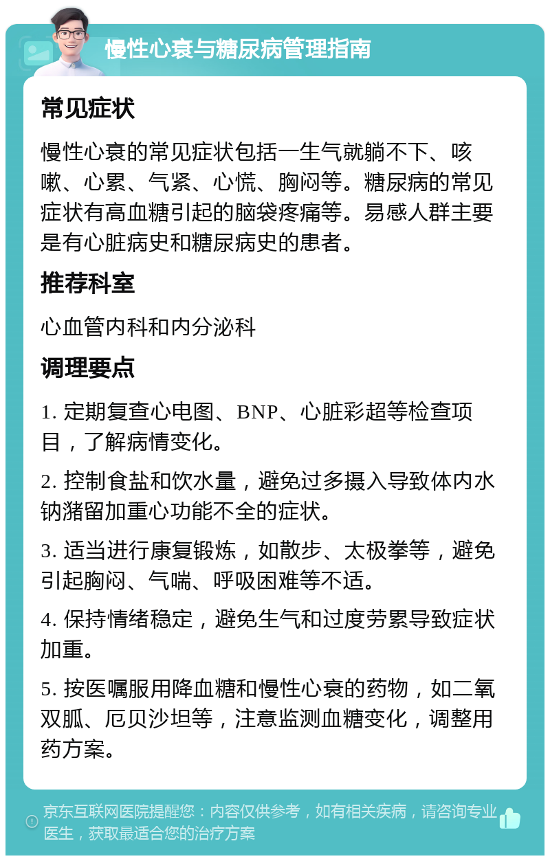 慢性心衰与糖尿病管理指南 常见症状 慢性心衰的常见症状包括一生气就躺不下、咳嗽、心累、气紧、心慌、胸闷等。糖尿病的常见症状有高血糖引起的脑袋疼痛等。易感人群主要是有心脏病史和糖尿病史的患者。 推荐科室 心血管内科和内分泌科 调理要点 1. 定期复查心电图、BNP、心脏彩超等检查项目，了解病情变化。 2. 控制食盐和饮水量，避免过多摄入导致体内水钠潴留加重心功能不全的症状。 3. 适当进行康复锻炼，如散步、太极拳等，避免引起胸闷、气喘、呼吸困难等不适。 4. 保持情绪稳定，避免生气和过度劳累导致症状加重。 5. 按医嘱服用降血糖和慢性心衰的药物，如二氧双胍、厄贝沙坦等，注意监测血糖变化，调整用药方案。