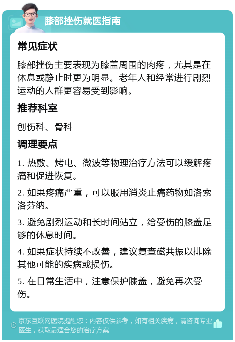 膝部挫伤就医指南 常见症状 膝部挫伤主要表现为膝盖周围的肉疼，尤其是在休息或静止时更为明显。老年人和经常进行剧烈运动的人群更容易受到影响。 推荐科室 创伤科、骨科 调理要点 1. 热敷、烤电、微波等物理治疗方法可以缓解疼痛和促进恢复。 2. 如果疼痛严重，可以服用消炎止痛药物如洛索洛芬纳。 3. 避免剧烈运动和长时间站立，给受伤的膝盖足够的休息时间。 4. 如果症状持续不改善，建议复查磁共振以排除其他可能的疾病或损伤。 5. 在日常生活中，注意保护膝盖，避免再次受伤。