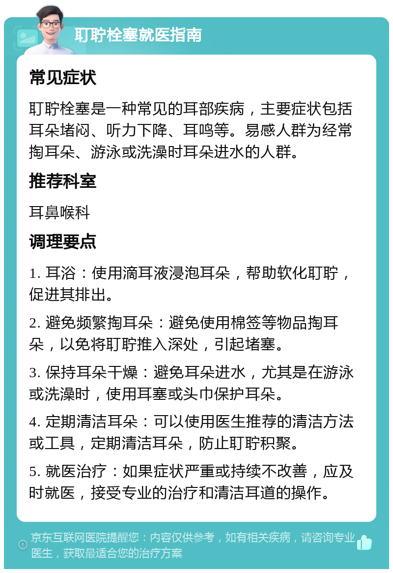 耵聍栓塞就医指南 常见症状 耵聍栓塞是一种常见的耳部疾病，主要症状包括耳朵堵闷、听力下降、耳鸣等。易感人群为经常掏耳朵、游泳或洗澡时耳朵进水的人群。 推荐科室 耳鼻喉科 调理要点 1. 耳浴：使用滴耳液浸泡耳朵，帮助软化耵聍，促进其排出。 2. 避免频繁掏耳朵：避免使用棉签等物品掏耳朵，以免将耵聍推入深处，引起堵塞。 3. 保持耳朵干燥：避免耳朵进水，尤其是在游泳或洗澡时，使用耳塞或头巾保护耳朵。 4. 定期清洁耳朵：可以使用医生推荐的清洁方法或工具，定期清洁耳朵，防止耵聍积聚。 5. 就医治疗：如果症状严重或持续不改善，应及时就医，接受专业的治疗和清洁耳道的操作。