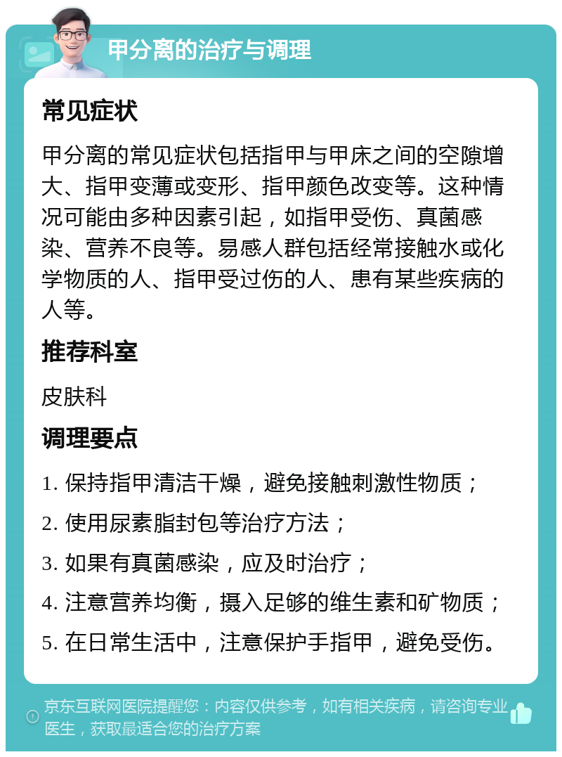 甲分离的治疗与调理 常见症状 甲分离的常见症状包括指甲与甲床之间的空隙增大、指甲变薄或变形、指甲颜色改变等。这种情况可能由多种因素引起，如指甲受伤、真菌感染、营养不良等。易感人群包括经常接触水或化学物质的人、指甲受过伤的人、患有某些疾病的人等。 推荐科室 皮肤科 调理要点 1. 保持指甲清洁干燥，避免接触刺激性物质； 2. 使用尿素脂封包等治疗方法； 3. 如果有真菌感染，应及时治疗； 4. 注意营养均衡，摄入足够的维生素和矿物质； 5. 在日常生活中，注意保护手指甲，避免受伤。