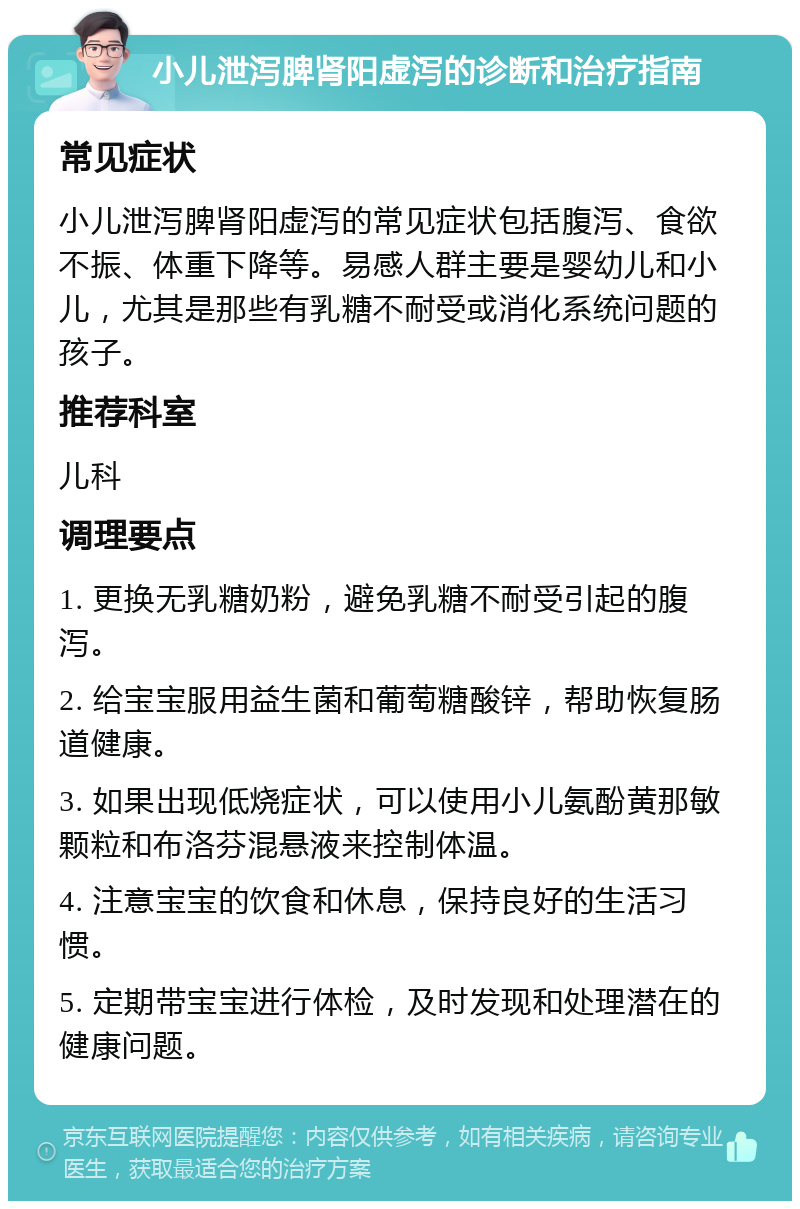 小儿泄泻脾肾阳虚泻的诊断和治疗指南 常见症状 小儿泄泻脾肾阳虚泻的常见症状包括腹泻、食欲不振、体重下降等。易感人群主要是婴幼儿和小儿，尤其是那些有乳糖不耐受或消化系统问题的孩子。 推荐科室 儿科 调理要点 1. 更换无乳糖奶粉，避免乳糖不耐受引起的腹泻。 2. 给宝宝服用益生菌和葡萄糖酸锌，帮助恢复肠道健康。 3. 如果出现低烧症状，可以使用小儿氨酚黄那敏颗粒和布洛芬混悬液来控制体温。 4. 注意宝宝的饮食和休息，保持良好的生活习惯。 5. 定期带宝宝进行体检，及时发现和处理潜在的健康问题。