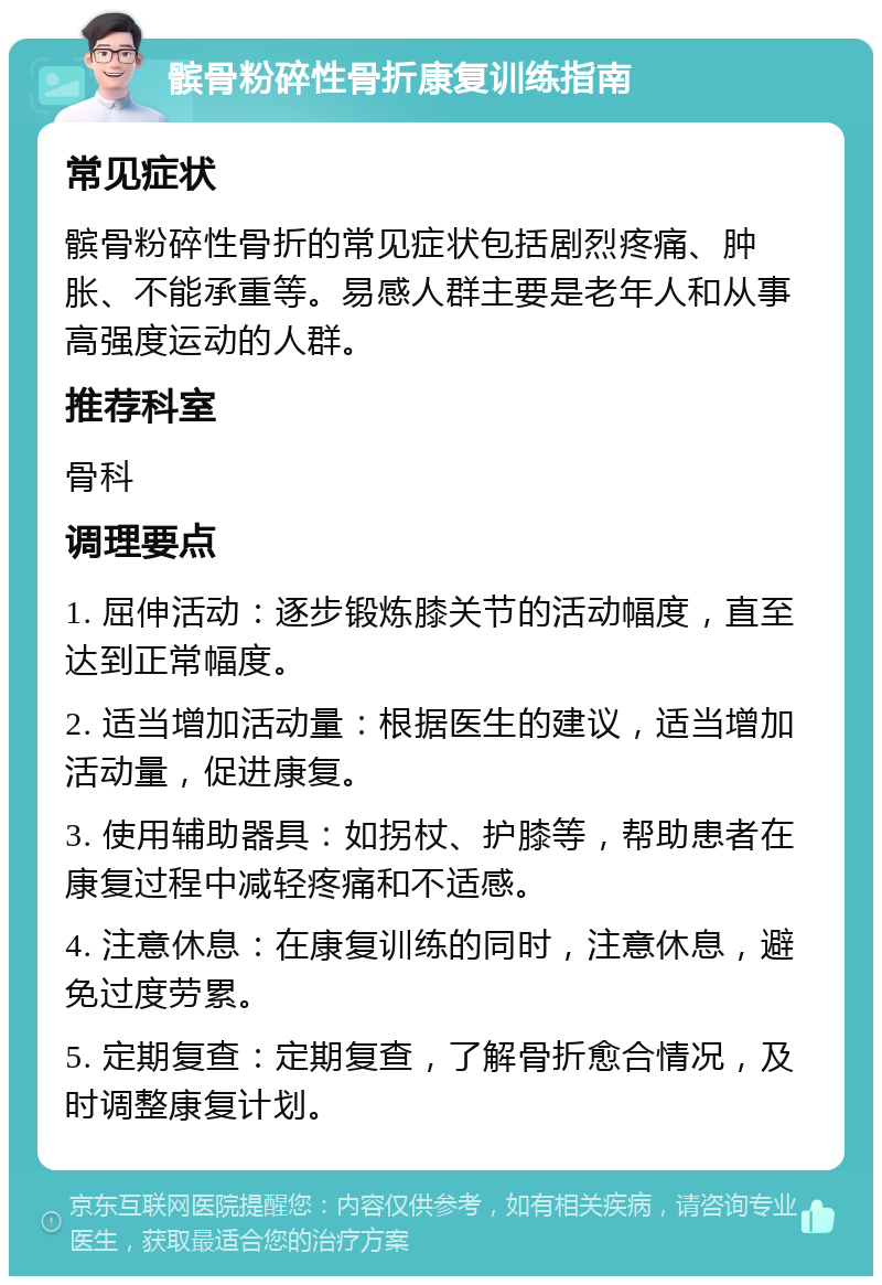 髌骨粉碎性骨折康复训练指南 常见症状 髌骨粉碎性骨折的常见症状包括剧烈疼痛、肿胀、不能承重等。易感人群主要是老年人和从事高强度运动的人群。 推荐科室 骨科 调理要点 1. 屈伸活动：逐步锻炼膝关节的活动幅度，直至达到正常幅度。 2. 适当增加活动量：根据医生的建议，适当增加活动量，促进康复。 3. 使用辅助器具：如拐杖、护膝等，帮助患者在康复过程中减轻疼痛和不适感。 4. 注意休息：在康复训练的同时，注意休息，避免过度劳累。 5. 定期复查：定期复查，了解骨折愈合情况，及时调整康复计划。