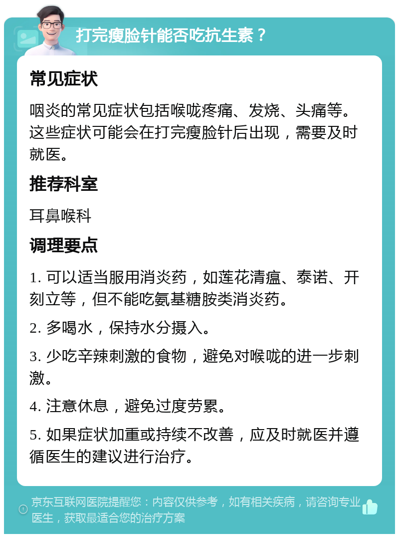 打完瘦脸针能否吃抗生素？ 常见症状 咽炎的常见症状包括喉咙疼痛、发烧、头痛等。这些症状可能会在打完瘦脸针后出现，需要及时就医。 推荐科室 耳鼻喉科 调理要点 1. 可以适当服用消炎药，如莲花清瘟、泰诺、开刻立等，但不能吃氨基糖胺类消炎药。 2. 多喝水，保持水分摄入。 3. 少吃辛辣刺激的食物，避免对喉咙的进一步刺激。 4. 注意休息，避免过度劳累。 5. 如果症状加重或持续不改善，应及时就医并遵循医生的建议进行治疗。