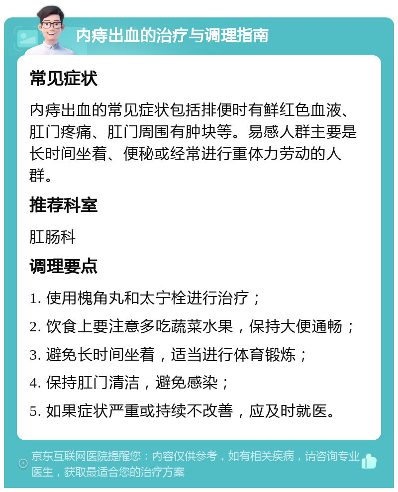 内痔出血的治疗与调理指南 常见症状 内痔出血的常见症状包括排便时有鲜红色血液、肛门疼痛、肛门周围有肿块等。易感人群主要是长时间坐着、便秘或经常进行重体力劳动的人群。 推荐科室 肛肠科 调理要点 1. 使用槐角丸和太宁栓进行治疗； 2. 饮食上要注意多吃蔬菜水果，保持大便通畅； 3. 避免长时间坐着，适当进行体育锻炼； 4. 保持肛门清洁，避免感染； 5. 如果症状严重或持续不改善，应及时就医。