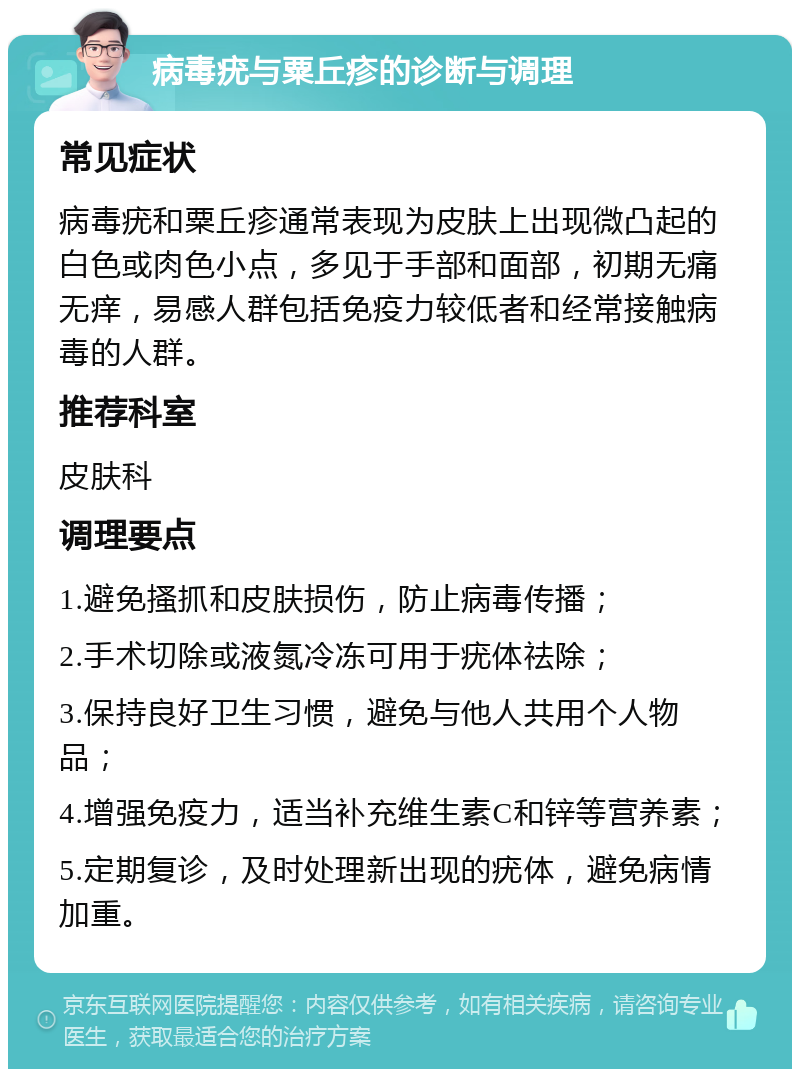 病毒疣与粟丘疹的诊断与调理 常见症状 病毒疣和粟丘疹通常表现为皮肤上出现微凸起的白色或肉色小点，多见于手部和面部，初期无痛无痒，易感人群包括免疫力较低者和经常接触病毒的人群。 推荐科室 皮肤科 调理要点 1.避免搔抓和皮肤损伤，防止病毒传播； 2.手术切除或液氮冷冻可用于疣体祛除； 3.保持良好卫生习惯，避免与他人共用个人物品； 4.增强免疫力，适当补充维生素C和锌等营养素； 5.定期复诊，及时处理新出现的疣体，避免病情加重。