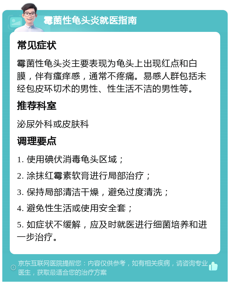 霉菌性龟头炎就医指南 常见症状 霉菌性龟头炎主要表现为龟头上出现红点和白膜，伴有瘙痒感，通常不疼痛。易感人群包括未经包皮环切术的男性、性生活不洁的男性等。 推荐科室 泌尿外科或皮肤科 调理要点 1. 使用碘伏消毒龟头区域； 2. 涂抹红霉素软膏进行局部治疗； 3. 保持局部清洁干燥，避免过度清洗； 4. 避免性生活或使用安全套； 5. 如症状不缓解，应及时就医进行细菌培养和进一步治疗。