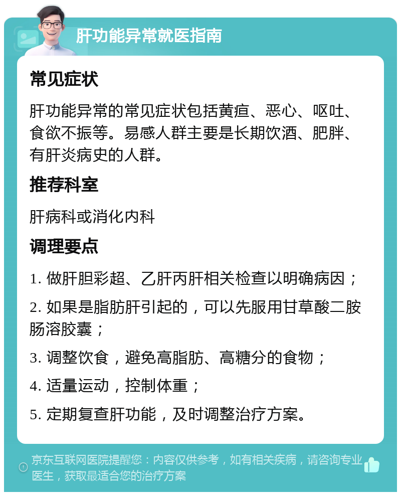 肝功能异常就医指南 常见症状 肝功能异常的常见症状包括黄疸、恶心、呕吐、食欲不振等。易感人群主要是长期饮酒、肥胖、有肝炎病史的人群。 推荐科室 肝病科或消化内科 调理要点 1. 做肝胆彩超、乙肝丙肝相关检查以明确病因； 2. 如果是脂肪肝引起的，可以先服用甘草酸二胺肠溶胶囊； 3. 调整饮食，避免高脂肪、高糖分的食物； 4. 适量运动，控制体重； 5. 定期复查肝功能，及时调整治疗方案。