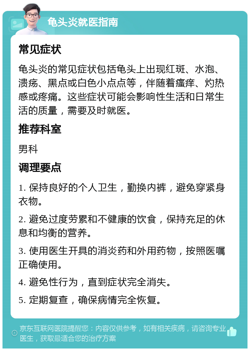 龟头炎就医指南 常见症状 龟头炎的常见症状包括龟头上出现红斑、水泡、溃疡、黑点或白色小点点等，伴随着瘙痒、灼热感或疼痛。这些症状可能会影响性生活和日常生活的质量，需要及时就医。 推荐科室 男科 调理要点 1. 保持良好的个人卫生，勤换内裤，避免穿紧身衣物。 2. 避免过度劳累和不健康的饮食，保持充足的休息和均衡的营养。 3. 使用医生开具的消炎药和外用药物，按照医嘱正确使用。 4. 避免性行为，直到症状完全消失。 5. 定期复查，确保病情完全恢复。