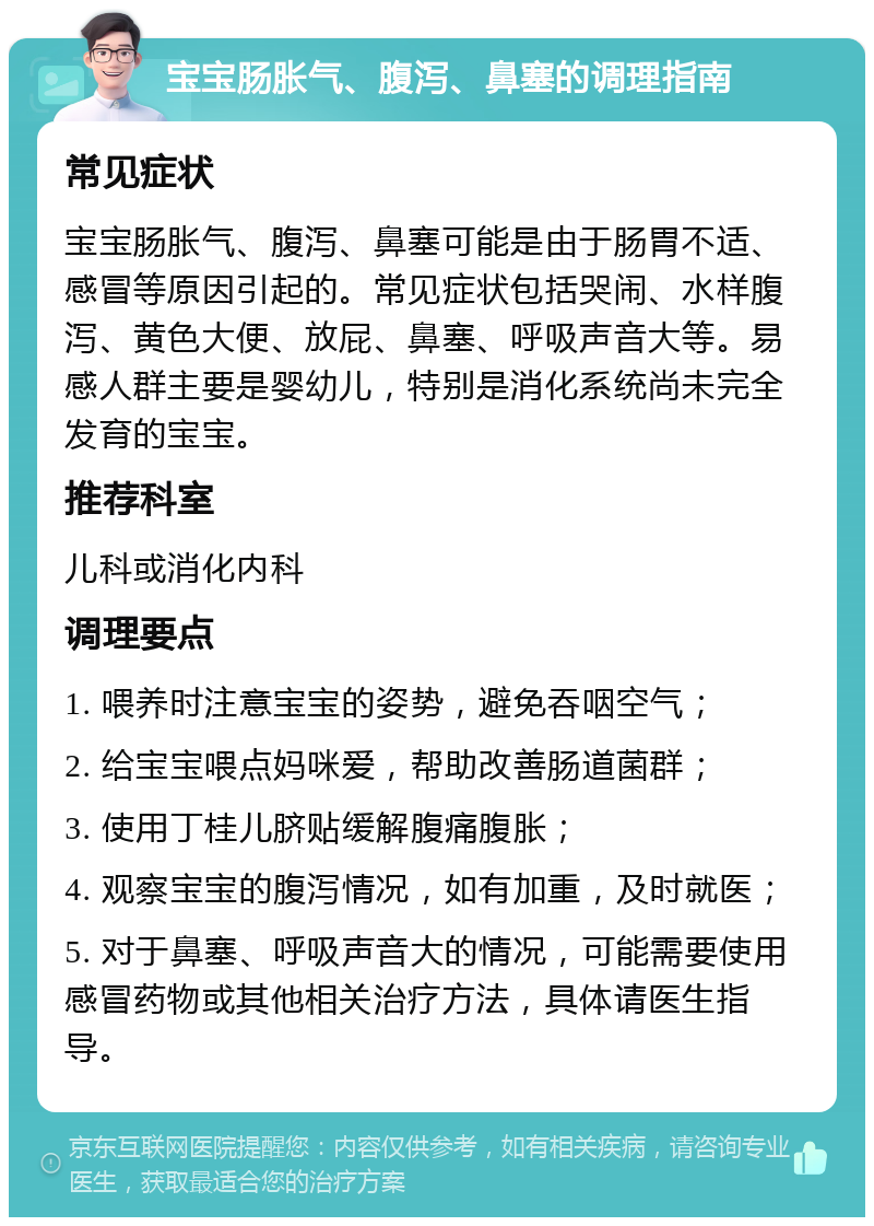 宝宝肠胀气、腹泻、鼻塞的调理指南 常见症状 宝宝肠胀气、腹泻、鼻塞可能是由于肠胃不适、感冒等原因引起的。常见症状包括哭闹、水样腹泻、黄色大便、放屁、鼻塞、呼吸声音大等。易感人群主要是婴幼儿，特别是消化系统尚未完全发育的宝宝。 推荐科室 儿科或消化内科 调理要点 1. 喂养时注意宝宝的姿势，避免吞咽空气； 2. 给宝宝喂点妈咪爱，帮助改善肠道菌群； 3. 使用丁桂儿脐贴缓解腹痛腹胀； 4. 观察宝宝的腹泻情况，如有加重，及时就医； 5. 对于鼻塞、呼吸声音大的情况，可能需要使用感冒药物或其他相关治疗方法，具体请医生指导。