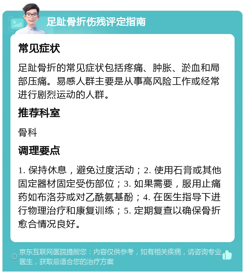 足趾骨折伤残评定指南 常见症状 足趾骨折的常见症状包括疼痛、肿胀、淤血和局部压痛。易感人群主要是从事高风险工作或经常进行剧烈运动的人群。 推荐科室 骨科 调理要点 1. 保持休息，避免过度活动；2. 使用石膏或其他固定器材固定受伤部位；3. 如果需要，服用止痛药如布洛芬或对乙酰氨基酚；4. 在医生指导下进行物理治疗和康复训练；5. 定期复查以确保骨折愈合情况良好。