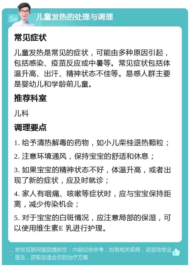 儿童发热的处理与调理 常见症状 儿童发热是常见的症状，可能由多种原因引起，包括感染、疫苗反应或中暑等。常见症状包括体温升高、出汗、精神状态不佳等。易感人群主要是婴幼儿和学龄前儿童。 推荐科室 儿科 调理要点 1. 给予清热解毒的药物，如小儿柴桂退热颗粒； 2. 注意环境通风，保持宝宝的舒适和休息； 3. 如果宝宝的精神状态不好，体温升高，或者出现了新的症状，应及时就诊； 4. 家人有咽痛、咳嗽等症状时，应与宝宝保持距离，减少传染机会； 5. 对于宝宝的白斑情况，应注意局部的保湿，可以使用维生素E 乳进行护理。