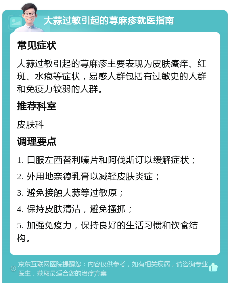 大蒜过敏引起的荨麻疹就医指南 常见症状 大蒜过敏引起的荨麻疹主要表现为皮肤瘙痒、红斑、水疱等症状，易感人群包括有过敏史的人群和免疫力较弱的人群。 推荐科室 皮肤科 调理要点 1. 口服左西替利嗪片和阿伐斯订以缓解症状； 2. 外用地奈德乳膏以减轻皮肤炎症； 3. 避免接触大蒜等过敏原； 4. 保持皮肤清洁，避免搔抓； 5. 加强免疫力，保持良好的生活习惯和饮食结构。