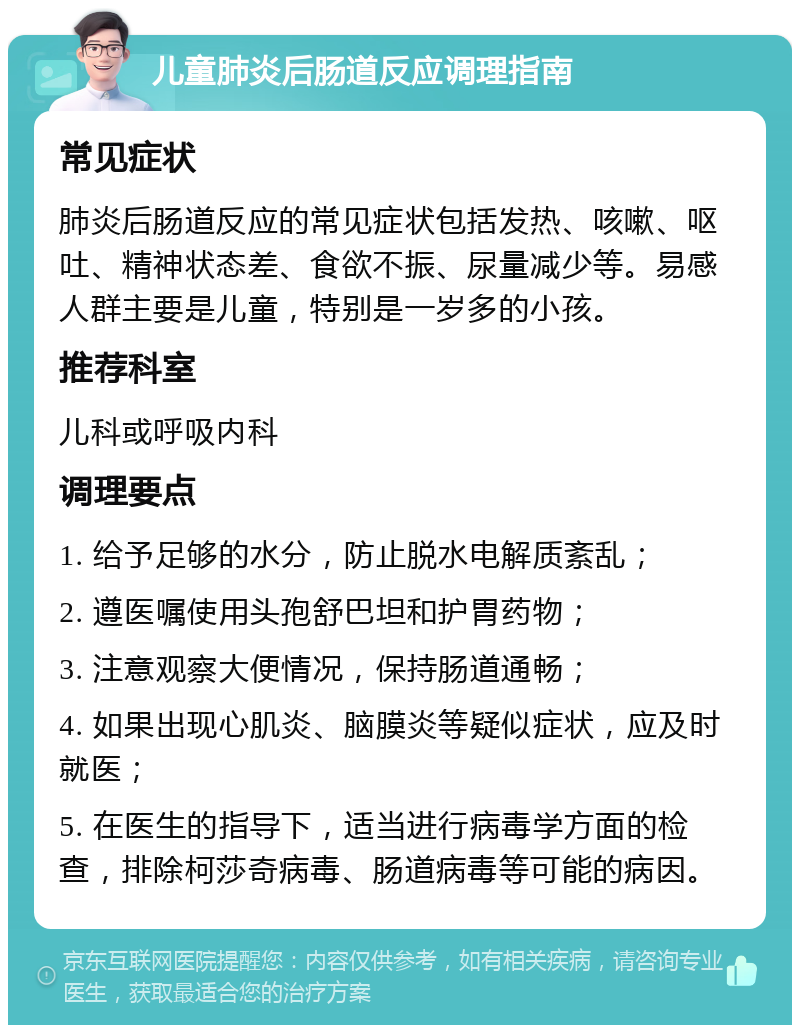 儿童肺炎后肠道反应调理指南 常见症状 肺炎后肠道反应的常见症状包括发热、咳嗽、呕吐、精神状态差、食欲不振、尿量减少等。易感人群主要是儿童，特别是一岁多的小孩。 推荐科室 儿科或呼吸内科 调理要点 1. 给予足够的水分，防止脱水电解质紊乱； 2. 遵医嘱使用头孢舒巴坦和护胃药物； 3. 注意观察大便情况，保持肠道通畅； 4. 如果出现心肌炎、脑膜炎等疑似症状，应及时就医； 5. 在医生的指导下，适当进行病毒学方面的检查，排除柯莎奇病毒、肠道病毒等可能的病因。