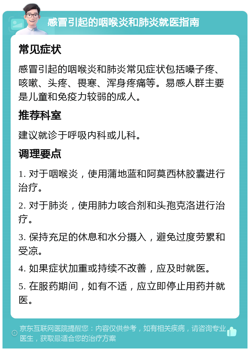 感冒引起的咽喉炎和肺炎就医指南 常见症状 感冒引起的咽喉炎和肺炎常见症状包括嗓子疼、咳嗽、头疼、畏寒、浑身疼痛等。易感人群主要是儿童和免疫力较弱的成人。 推荐科室 建议就诊于呼吸内科或儿科。 调理要点 1. 对于咽喉炎，使用蒲地蓝和阿莫西林胶囊进行治疗。 2. 对于肺炎，使用肺力咳合剂和头孢克洛进行治疗。 3. 保持充足的休息和水分摄入，避免过度劳累和受凉。 4. 如果症状加重或持续不改善，应及时就医。 5. 在服药期间，如有不适，应立即停止用药并就医。