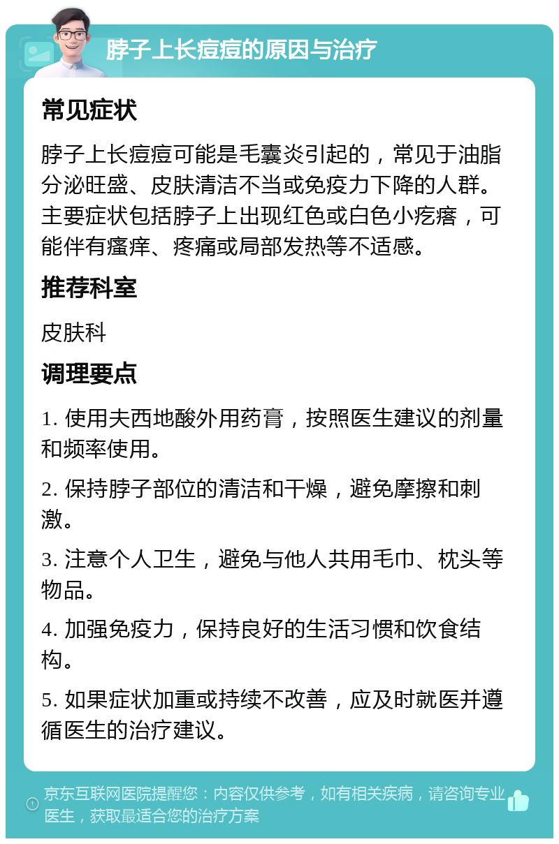 脖子上长痘痘的原因与治疗 常见症状 脖子上长痘痘可能是毛囊炎引起的，常见于油脂分泌旺盛、皮肤清洁不当或免疫力下降的人群。主要症状包括脖子上出现红色或白色小疙瘩，可能伴有瘙痒、疼痛或局部发热等不适感。 推荐科室 皮肤科 调理要点 1. 使用夫西地酸外用药膏，按照医生建议的剂量和频率使用。 2. 保持脖子部位的清洁和干燥，避免摩擦和刺激。 3. 注意个人卫生，避免与他人共用毛巾、枕头等物品。 4. 加强免疫力，保持良好的生活习惯和饮食结构。 5. 如果症状加重或持续不改善，应及时就医并遵循医生的治疗建议。