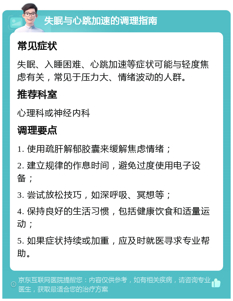 失眠与心跳加速的调理指南 常见症状 失眠、入睡困难、心跳加速等症状可能与轻度焦虑有关，常见于压力大、情绪波动的人群。 推荐科室 心理科或神经内科 调理要点 1. 使用疏肝解郁胶囊来缓解焦虑情绪； 2. 建立规律的作息时间，避免过度使用电子设备； 3. 尝试放松技巧，如深呼吸、冥想等； 4. 保持良好的生活习惯，包括健康饮食和适量运动； 5. 如果症状持续或加重，应及时就医寻求专业帮助。