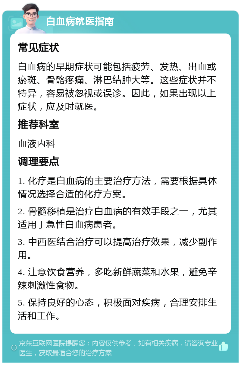 白血病就医指南 常见症状 白血病的早期症状可能包括疲劳、发热、出血或瘀斑、骨骼疼痛、淋巴结肿大等。这些症状并不特异，容易被忽视或误诊。因此，如果出现以上症状，应及时就医。 推荐科室 血液内科 调理要点 1. 化疗是白血病的主要治疗方法，需要根据具体情况选择合适的化疗方案。 2. 骨髓移植是治疗白血病的有效手段之一，尤其适用于急性白血病患者。 3. 中西医结合治疗可以提高治疗效果，减少副作用。 4. 注意饮食营养，多吃新鲜蔬菜和水果，避免辛辣刺激性食物。 5. 保持良好的心态，积极面对疾病，合理安排生活和工作。