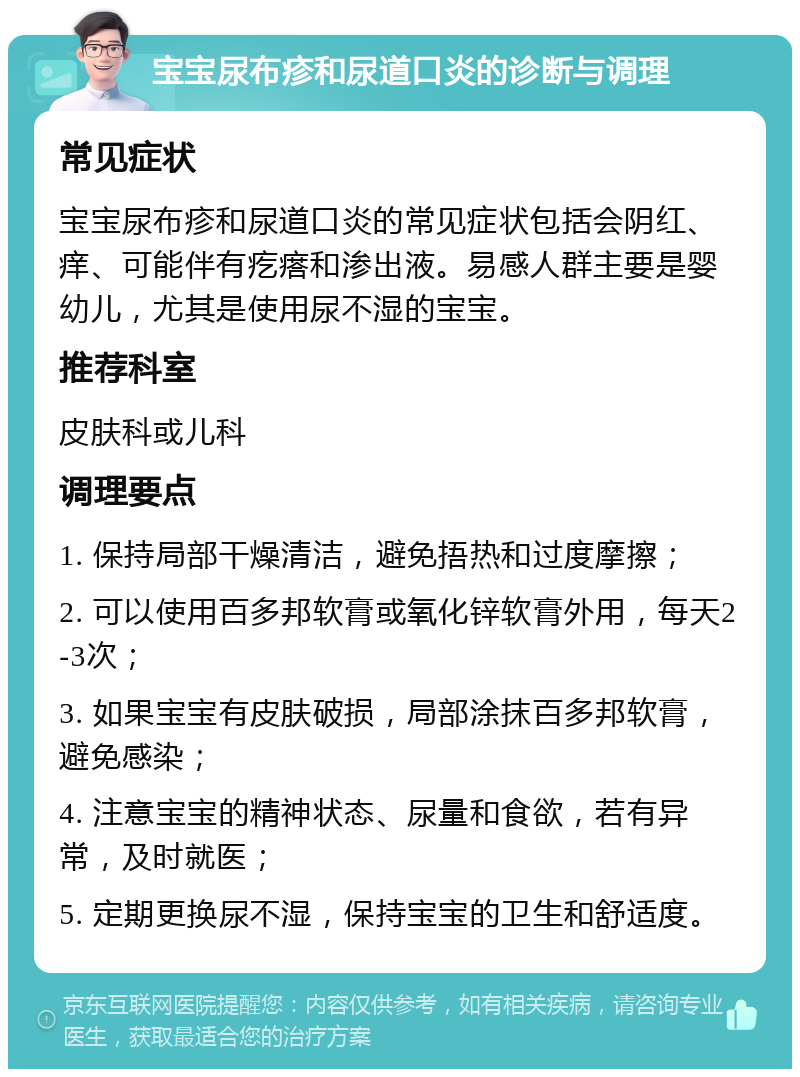 宝宝尿布疹和尿道口炎的诊断与调理 常见症状 宝宝尿布疹和尿道口炎的常见症状包括会阴红、痒、可能伴有疙瘩和渗出液。易感人群主要是婴幼儿，尤其是使用尿不湿的宝宝。 推荐科室 皮肤科或儿科 调理要点 1. 保持局部干燥清洁，避免捂热和过度摩擦； 2. 可以使用百多邦软膏或氧化锌软膏外用，每天2-3次； 3. 如果宝宝有皮肤破损，局部涂抹百多邦软膏，避免感染； 4. 注意宝宝的精神状态、尿量和食欲，若有异常，及时就医； 5. 定期更换尿不湿，保持宝宝的卫生和舒适度。