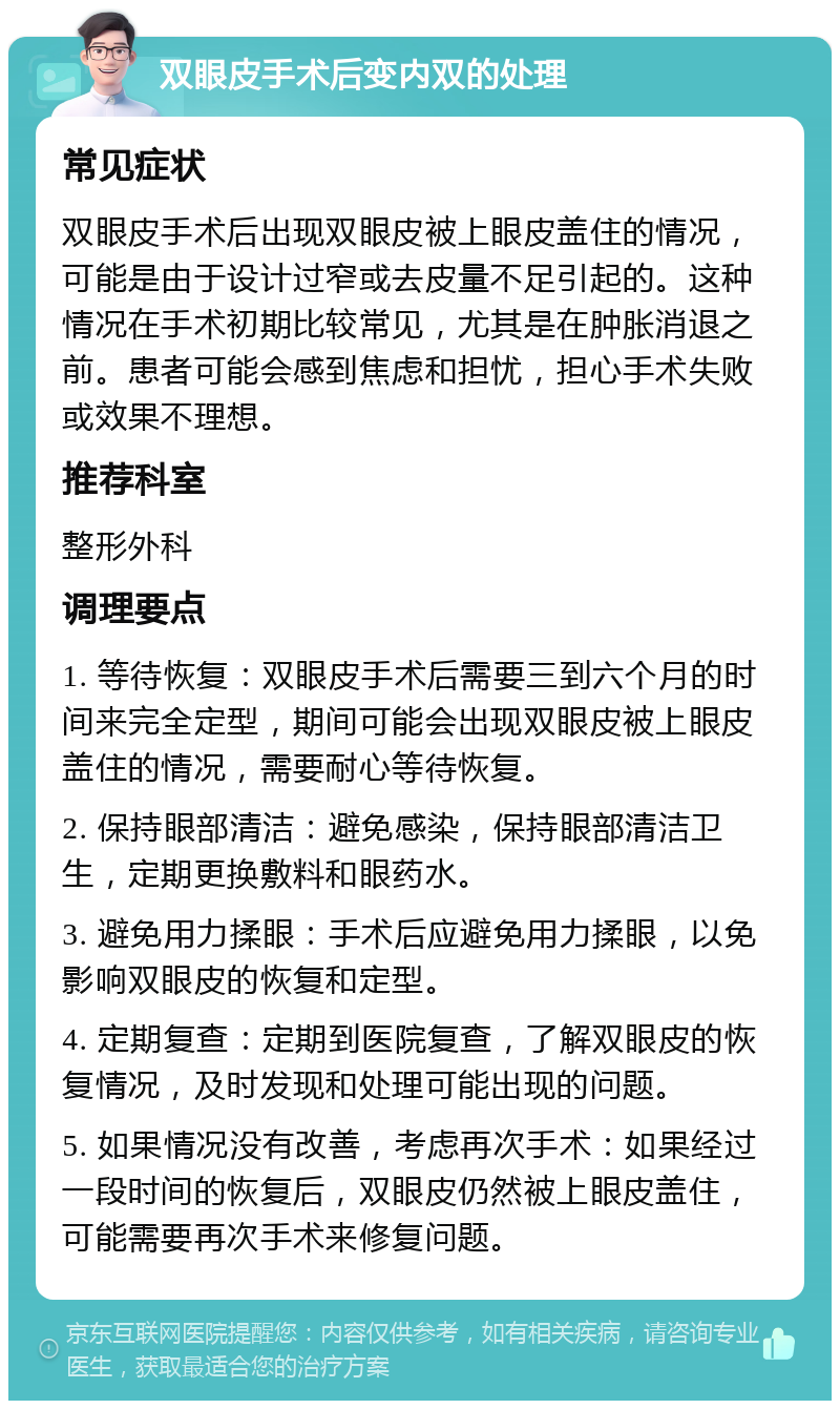 双眼皮手术后变内双的处理 常见症状 双眼皮手术后出现双眼皮被上眼皮盖住的情况，可能是由于设计过窄或去皮量不足引起的。这种情况在手术初期比较常见，尤其是在肿胀消退之前。患者可能会感到焦虑和担忧，担心手术失败或效果不理想。 推荐科室 整形外科 调理要点 1. 等待恢复：双眼皮手术后需要三到六个月的时间来完全定型，期间可能会出现双眼皮被上眼皮盖住的情况，需要耐心等待恢复。 2. 保持眼部清洁：避免感染，保持眼部清洁卫生，定期更换敷料和眼药水。 3. 避免用力揉眼：手术后应避免用力揉眼，以免影响双眼皮的恢复和定型。 4. 定期复查：定期到医院复查，了解双眼皮的恢复情况，及时发现和处理可能出现的问题。 5. 如果情况没有改善，考虑再次手术：如果经过一段时间的恢复后，双眼皮仍然被上眼皮盖住，可能需要再次手术来修复问题。