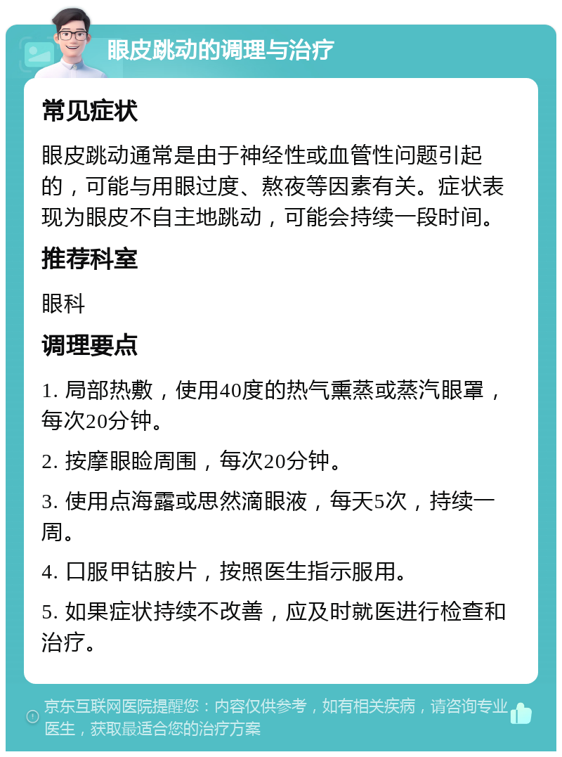 眼皮跳动的调理与治疗 常见症状 眼皮跳动通常是由于神经性或血管性问题引起的，可能与用眼过度、熬夜等因素有关。症状表现为眼皮不自主地跳动，可能会持续一段时间。 推荐科室 眼科 调理要点 1. 局部热敷，使用40度的热气熏蒸或蒸汽眼罩，每次20分钟。 2. 按摩眼睑周围，每次20分钟。 3. 使用点海露或思然滴眼液，每天5次，持续一周。 4. 口服甲钴胺片，按照医生指示服用。 5. 如果症状持续不改善，应及时就医进行检查和治疗。