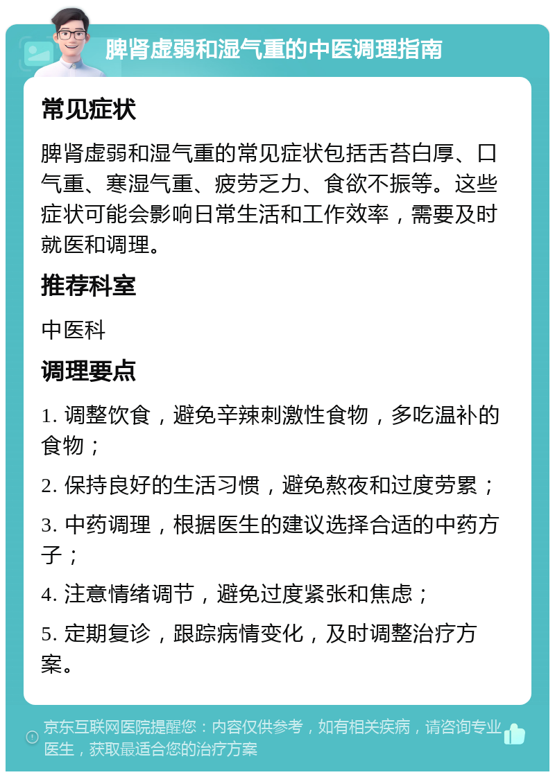 脾肾虚弱和湿气重的中医调理指南 常见症状 脾肾虚弱和湿气重的常见症状包括舌苔白厚、口气重、寒湿气重、疲劳乏力、食欲不振等。这些症状可能会影响日常生活和工作效率，需要及时就医和调理。 推荐科室 中医科 调理要点 1. 调整饮食，避免辛辣刺激性食物，多吃温补的食物； 2. 保持良好的生活习惯，避免熬夜和过度劳累； 3. 中药调理，根据医生的建议选择合适的中药方子； 4. 注意情绪调节，避免过度紧张和焦虑； 5. 定期复诊，跟踪病情变化，及时调整治疗方案。