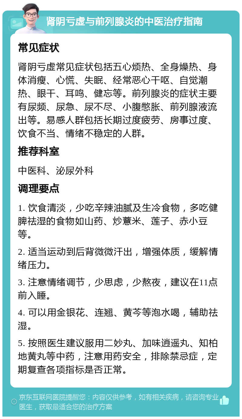 肾阴亏虚与前列腺炎的中医治疗指南 常见症状 肾阴亏虚常见症状包括五心烦热、全身燥热、身体消瘦、心慌、失眠、经常恶心干呕、自觉潮热、眼干、耳鸣、健忘等。前列腺炎的症状主要有尿频、尿急、尿不尽、小腹憋胀、前列腺液流出等。易感人群包括长期过度疲劳、房事过度、饮食不当、情绪不稳定的人群。 推荐科室 中医科、泌尿外科 调理要点 1. 饮食清淡，少吃辛辣油腻及生冷食物，多吃健脾祛湿的食物如山药、炒薏米、莲子、赤小豆等。 2. 适当运动到后背微微汗出，增强体质，缓解情绪压力。 3. 注意情绪调节，少思虑，少熬夜，建议在11点前入睡。 4. 可以用金银花、连翘、黄芩等泡水喝，辅助祛湿。 5. 按照医生建议服用二妙丸、加味逍遥丸、知柏地黄丸等中药，注意用药安全，排除禁忌症，定期复查各项指标是否正常。