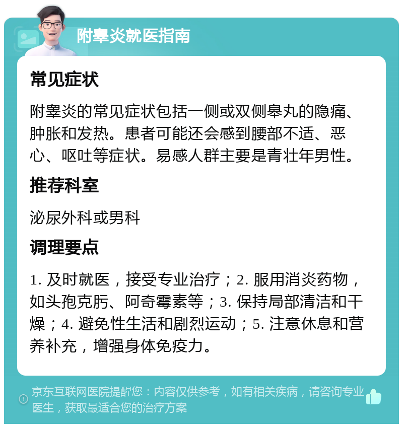 附睾炎就医指南 常见症状 附睾炎的常见症状包括一侧或双侧皋丸的隐痛、肿胀和发热。患者可能还会感到腰部不适、恶心、呕吐等症状。易感人群主要是青壮年男性。 推荐科室 泌尿外科或男科 调理要点 1. 及时就医，接受专业治疗；2. 服用消炎药物，如头孢克肟、阿奇霉素等；3. 保持局部清洁和干燥；4. 避免性生活和剧烈运动；5. 注意休息和营养补充，增强身体免疫力。