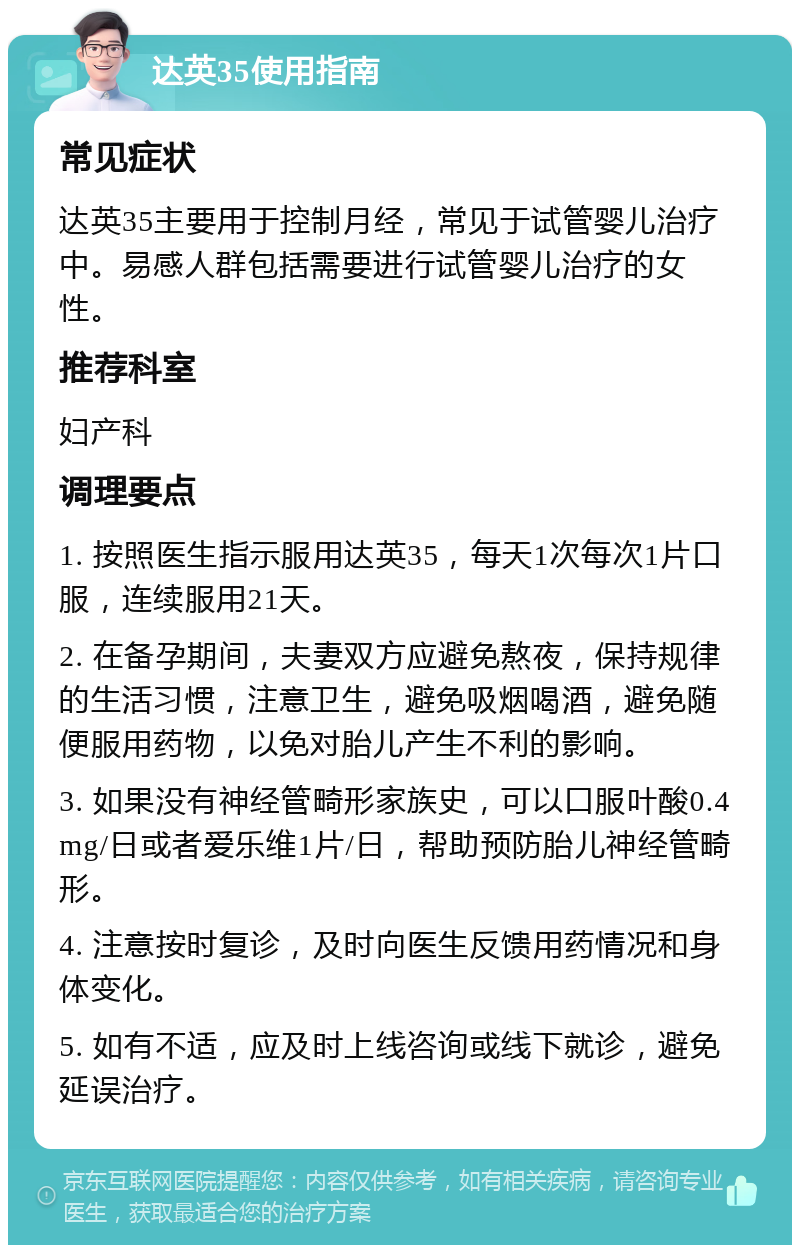 达英35使用指南 常见症状 达英35主要用于控制月经，常见于试管婴儿治疗中。易感人群包括需要进行试管婴儿治疗的女性。 推荐科室 妇产科 调理要点 1. 按照医生指示服用达英35，每天1次每次1片口服，连续服用21天。 2. 在备孕期间，夫妻双方应避免熬夜，保持规律的生活习惯，注意卫生，避免吸烟喝酒，避免随便服用药物，以免对胎儿产生不利的影响。 3. 如果没有神经管畸形家族史，可以口服叶酸0.4mg/日或者爱乐维1片/日，帮助预防胎儿神经管畸形。 4. 注意按时复诊，及时向医生反馈用药情况和身体变化。 5. 如有不适，应及时上线咨询或线下就诊，避免延误治疗。