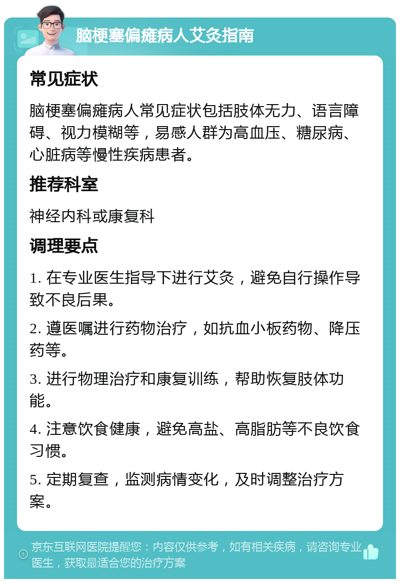 脑梗塞偏瘫病人艾灸指南 常见症状 脑梗塞偏瘫病人常见症状包括肢体无力、语言障碍、视力模糊等，易感人群为高血压、糖尿病、心脏病等慢性疾病患者。 推荐科室 神经内科或康复科 调理要点 1. 在专业医生指导下进行艾灸，避免自行操作导致不良后果。 2. 遵医嘱进行药物治疗，如抗血小板药物、降压药等。 3. 进行物理治疗和康复训练，帮助恢复肢体功能。 4. 注意饮食健康，避免高盐、高脂肪等不良饮食习惯。 5. 定期复查，监测病情变化，及时调整治疗方案。