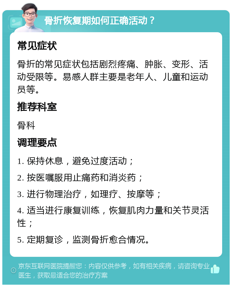 骨折恢复期如何正确活动？ 常见症状 骨折的常见症状包括剧烈疼痛、肿胀、变形、活动受限等。易感人群主要是老年人、儿童和运动员等。 推荐科室 骨科 调理要点 1. 保持休息，避免过度活动； 2. 按医嘱服用止痛药和消炎药； 3. 进行物理治疗，如理疗、按摩等； 4. 适当进行康复训练，恢复肌肉力量和关节灵活性； 5. 定期复诊，监测骨折愈合情况。