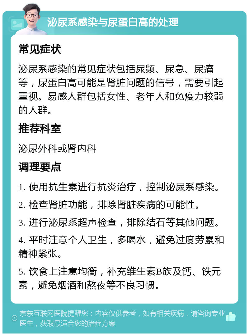 泌尿系感染与尿蛋白高的处理 常见症状 泌尿系感染的常见症状包括尿频、尿急、尿痛等，尿蛋白高可能是肾脏问题的信号，需要引起重视。易感人群包括女性、老年人和免疫力较弱的人群。 推荐科室 泌尿外科或肾内科 调理要点 1. 使用抗生素进行抗炎治疗，控制泌尿系感染。 2. 检查肾脏功能，排除肾脏疾病的可能性。 3. 进行泌尿系超声检查，排除结石等其他问题。 4. 平时注意个人卫生，多喝水，避免过度劳累和精神紧张。 5. 饮食上注意均衡，补充维生素B族及钙、铁元素，避免烟酒和熬夜等不良习惯。