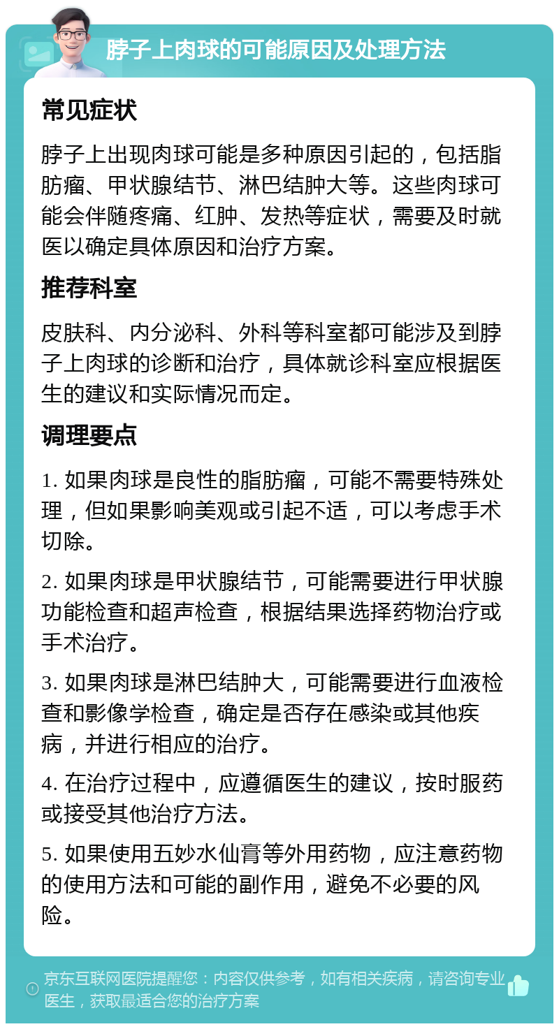 脖子上肉球的可能原因及处理方法 常见症状 脖子上出现肉球可能是多种原因引起的，包括脂肪瘤、甲状腺结节、淋巴结肿大等。这些肉球可能会伴随疼痛、红肿、发热等症状，需要及时就医以确定具体原因和治疗方案。 推荐科室 皮肤科、内分泌科、外科等科室都可能涉及到脖子上肉球的诊断和治疗，具体就诊科室应根据医生的建议和实际情况而定。 调理要点 1. 如果肉球是良性的脂肪瘤，可能不需要特殊处理，但如果影响美观或引起不适，可以考虑手术切除。 2. 如果肉球是甲状腺结节，可能需要进行甲状腺功能检查和超声检查，根据结果选择药物治疗或手术治疗。 3. 如果肉球是淋巴结肿大，可能需要进行血液检查和影像学检查，确定是否存在感染或其他疾病，并进行相应的治疗。 4. 在治疗过程中，应遵循医生的建议，按时服药或接受其他治疗方法。 5. 如果使用五妙水仙膏等外用药物，应注意药物的使用方法和可能的副作用，避免不必要的风险。