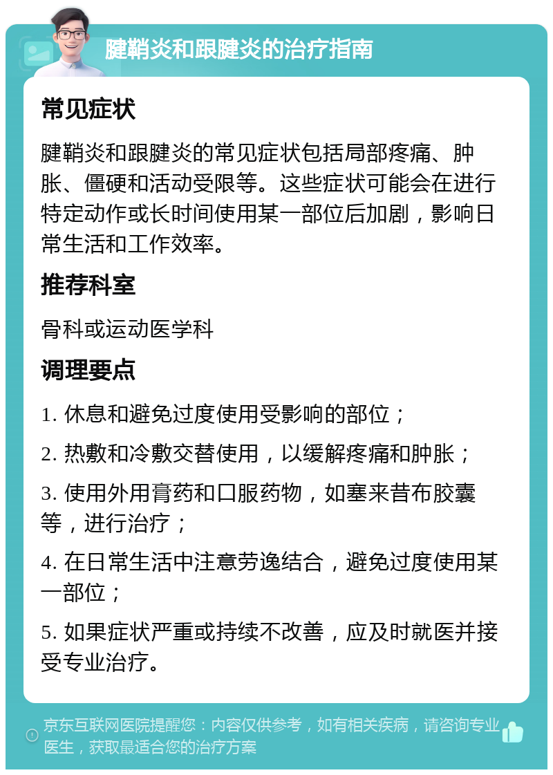 腱鞘炎和跟腱炎的治疗指南 常见症状 腱鞘炎和跟腱炎的常见症状包括局部疼痛、肿胀、僵硬和活动受限等。这些症状可能会在进行特定动作或长时间使用某一部位后加剧，影响日常生活和工作效率。 推荐科室 骨科或运动医学科 调理要点 1. 休息和避免过度使用受影响的部位； 2. 热敷和冷敷交替使用，以缓解疼痛和肿胀； 3. 使用外用膏药和口服药物，如塞来昔布胶囊等，进行治疗； 4. 在日常生活中注意劳逸结合，避免过度使用某一部位； 5. 如果症状严重或持续不改善，应及时就医并接受专业治疗。