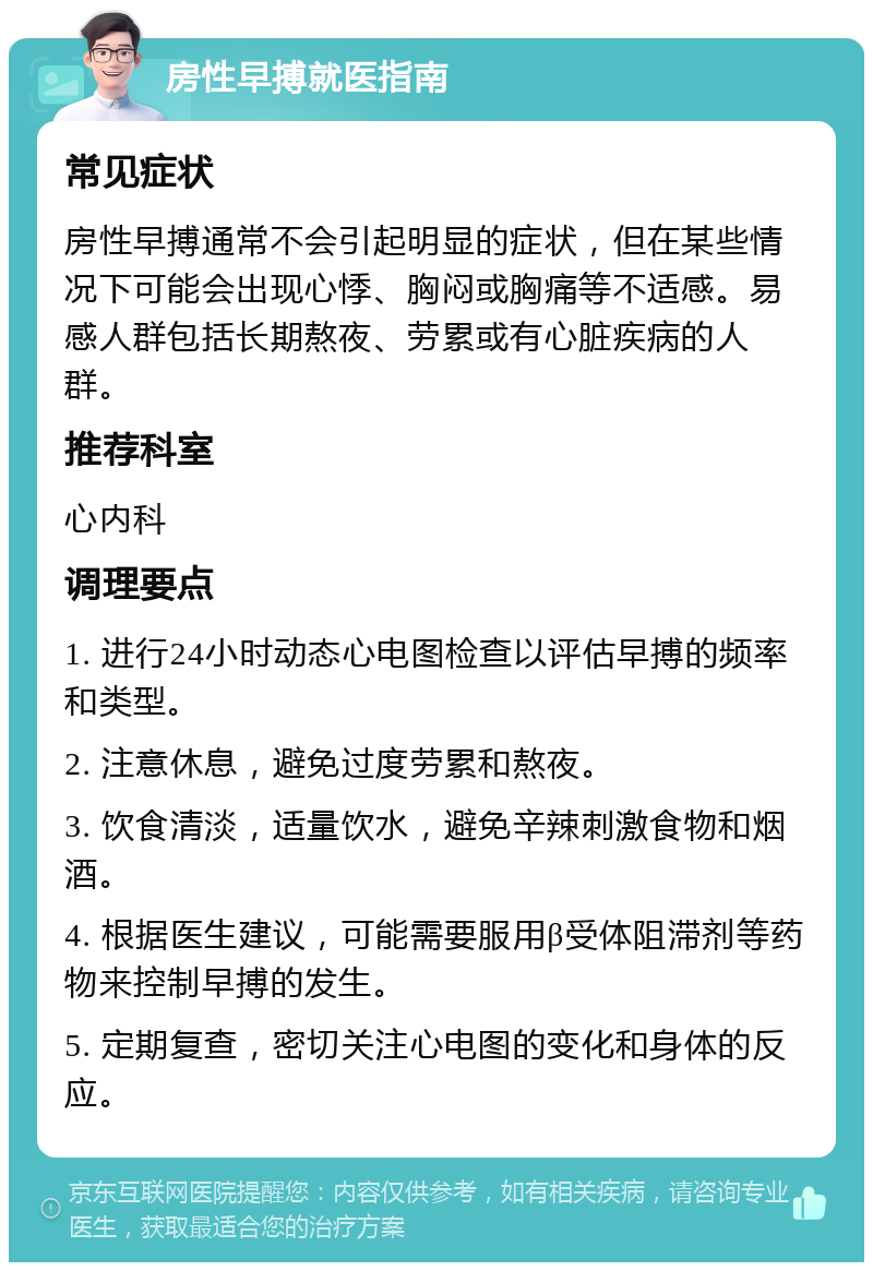 房性早搏就医指南 常见症状 房性早搏通常不会引起明显的症状，但在某些情况下可能会出现心悸、胸闷或胸痛等不适感。易感人群包括长期熬夜、劳累或有心脏疾病的人群。 推荐科室 心内科 调理要点 1. 进行24小时动态心电图检查以评估早搏的频率和类型。 2. 注意休息，避免过度劳累和熬夜。 3. 饮食清淡，适量饮水，避免辛辣刺激食物和烟酒。 4. 根据医生建议，可能需要服用β受体阻滞剂等药物来控制早搏的发生。 5. 定期复查，密切关注心电图的变化和身体的反应。