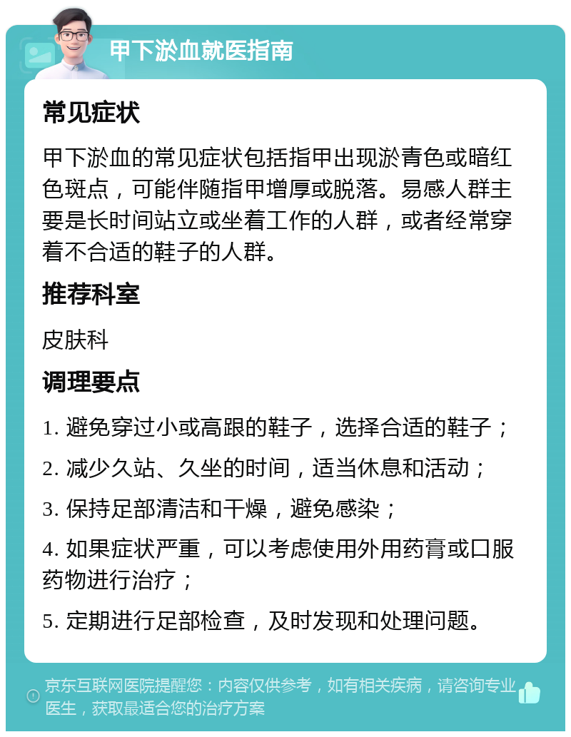 甲下淤血就医指南 常见症状 甲下淤血的常见症状包括指甲出现淤青色或暗红色斑点，可能伴随指甲增厚或脱落。易感人群主要是长时间站立或坐着工作的人群，或者经常穿着不合适的鞋子的人群。 推荐科室 皮肤科 调理要点 1. 避免穿过小或高跟的鞋子，选择合适的鞋子； 2. 减少久站、久坐的时间，适当休息和活动； 3. 保持足部清洁和干燥，避免感染； 4. 如果症状严重，可以考虑使用外用药膏或口服药物进行治疗； 5. 定期进行足部检查，及时发现和处理问题。