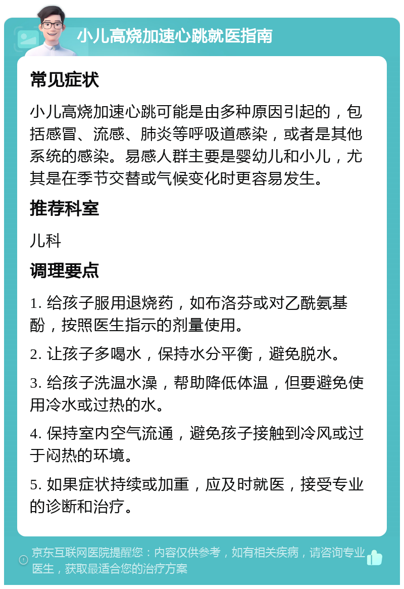 小儿高烧加速心跳就医指南 常见症状 小儿高烧加速心跳可能是由多种原因引起的，包括感冒、流感、肺炎等呼吸道感染，或者是其他系统的感染。易感人群主要是婴幼儿和小儿，尤其是在季节交替或气候变化时更容易发生。 推荐科室 儿科 调理要点 1. 给孩子服用退烧药，如布洛芬或对乙酰氨基酚，按照医生指示的剂量使用。 2. 让孩子多喝水，保持水分平衡，避免脱水。 3. 给孩子洗温水澡，帮助降低体温，但要避免使用冷水或过热的水。 4. 保持室内空气流通，避免孩子接触到冷风或过于闷热的环境。 5. 如果症状持续或加重，应及时就医，接受专业的诊断和治疗。