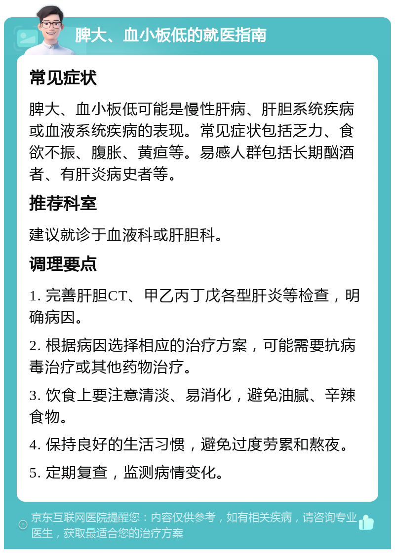 脾大、血小板低的就医指南 常见症状 脾大、血小板低可能是慢性肝病、肝胆系统疾病或血液系统疾病的表现。常见症状包括乏力、食欲不振、腹胀、黄疸等。易感人群包括长期酗酒者、有肝炎病史者等。 推荐科室 建议就诊于血液科或肝胆科。 调理要点 1. 完善肝胆CT、甲乙丙丁戊各型肝炎等检查，明确病因。 2. 根据病因选择相应的治疗方案，可能需要抗病毒治疗或其他药物治疗。 3. 饮食上要注意清淡、易消化，避免油腻、辛辣食物。 4. 保持良好的生活习惯，避免过度劳累和熬夜。 5. 定期复查，监测病情变化。