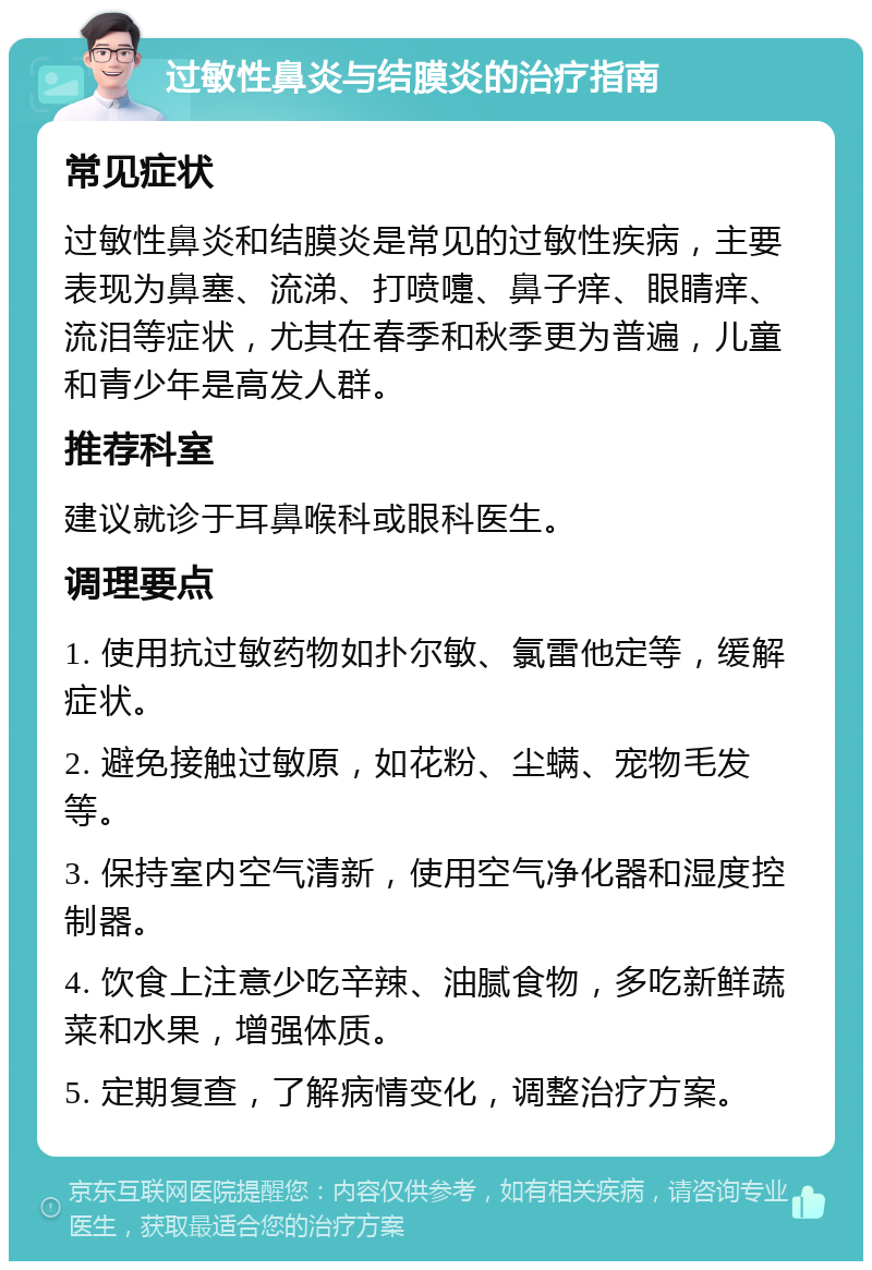 过敏性鼻炎与结膜炎的治疗指南 常见症状 过敏性鼻炎和结膜炎是常见的过敏性疾病，主要表现为鼻塞、流涕、打喷嚏、鼻子痒、眼睛痒、流泪等症状，尤其在春季和秋季更为普遍，儿童和青少年是高发人群。 推荐科室 建议就诊于耳鼻喉科或眼科医生。 调理要点 1. 使用抗过敏药物如扑尔敏、氯雷他定等，缓解症状。 2. 避免接触过敏原，如花粉、尘螨、宠物毛发等。 3. 保持室内空气清新，使用空气净化器和湿度控制器。 4. 饮食上注意少吃辛辣、油腻食物，多吃新鲜蔬菜和水果，增强体质。 5. 定期复查，了解病情变化，调整治疗方案。