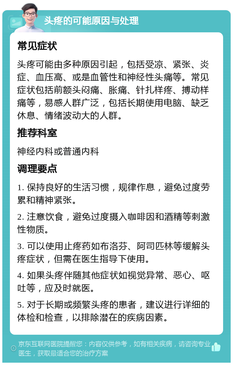 头疼的可能原因与处理 常见症状 头疼可能由多种原因引起，包括受凉、紧张、炎症、血压高、或是血管性和神经性头痛等。常见症状包括前额头闷痛、胀痛、针扎样疼、搏动样痛等，易感人群广泛，包括长期使用电脑、缺乏休息、情绪波动大的人群。 推荐科室 神经内科或普通内科 调理要点 1. 保持良好的生活习惯，规律作息，避免过度劳累和精神紧张。 2. 注意饮食，避免过度摄入咖啡因和酒精等刺激性物质。 3. 可以使用止疼药如布洛芬、阿司匹林等缓解头疼症状，但需在医生指导下使用。 4. 如果头疼伴随其他症状如视觉异常、恶心、呕吐等，应及时就医。 5. 对于长期或频繁头疼的患者，建议进行详细的体检和检查，以排除潜在的疾病因素。