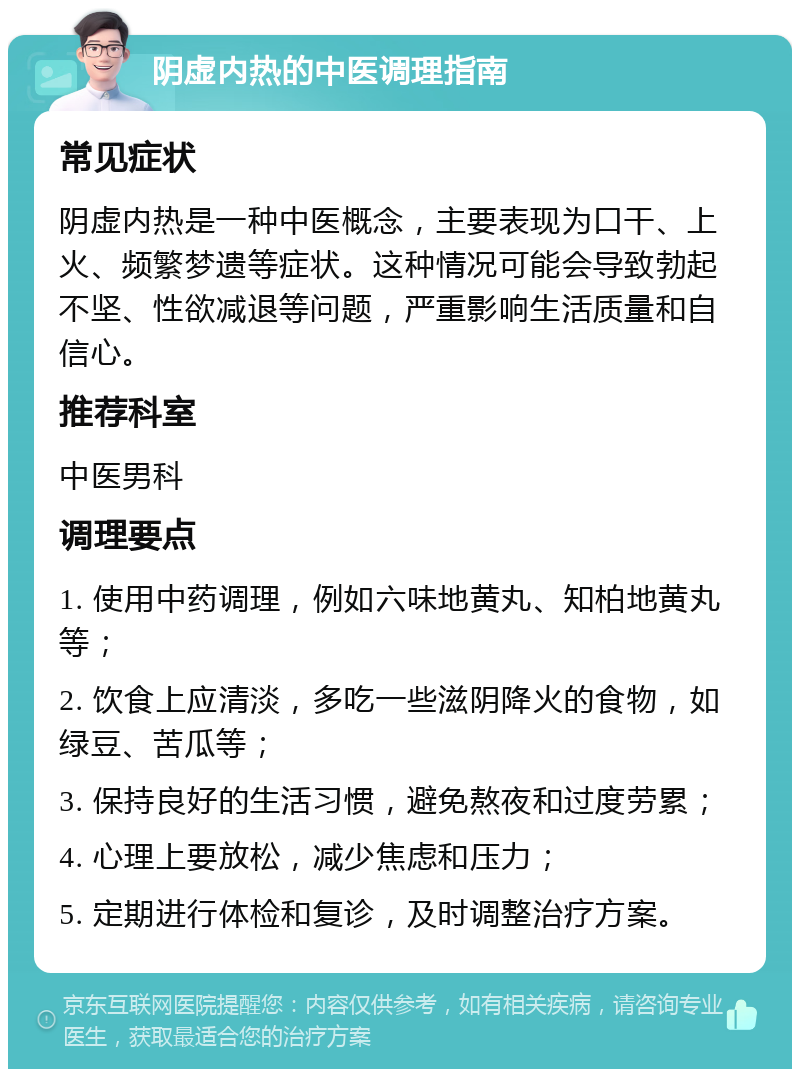 阴虚内热的中医调理指南 常见症状 阴虚内热是一种中医概念，主要表现为口干、上火、频繁梦遗等症状。这种情况可能会导致勃起不坚、性欲减退等问题，严重影响生活质量和自信心。 推荐科室 中医男科 调理要点 1. 使用中药调理，例如六味地黄丸、知柏地黄丸等； 2. 饮食上应清淡，多吃一些滋阴降火的食物，如绿豆、苦瓜等； 3. 保持良好的生活习惯，避免熬夜和过度劳累； 4. 心理上要放松，减少焦虑和压力； 5. 定期进行体检和复诊，及时调整治疗方案。