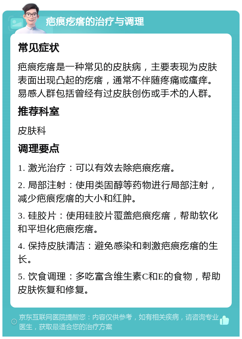 疤痕疙瘩的治疗与调理 常见症状 疤痕疙瘩是一种常见的皮肤病，主要表现为皮肤表面出现凸起的疙瘩，通常不伴随疼痛或瘙痒。易感人群包括曾经有过皮肤创伤或手术的人群。 推荐科室 皮肤科 调理要点 1. 激光治疗：可以有效去除疤痕疙瘩。 2. 局部注射：使用类固醇等药物进行局部注射，减少疤痕疙瘩的大小和红肿。 3. 硅胶片：使用硅胶片覆盖疤痕疙瘩，帮助软化和平坦化疤痕疙瘩。 4. 保持皮肤清洁：避免感染和刺激疤痕疙瘩的生长。 5. 饮食调理：多吃富含维生素C和E的食物，帮助皮肤恢复和修复。